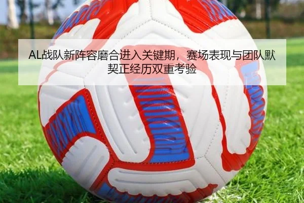 AL战队新阵容磨合进入关键期，赛场表现与团队默契正经历双重考验