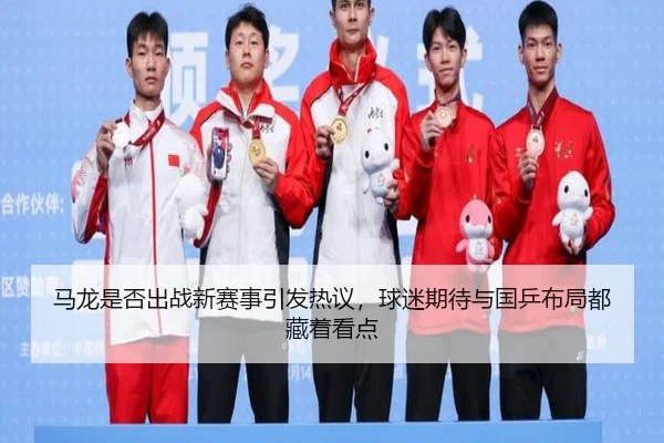 马龙是否出战新赛事引发热议，球迷期待与国乒布局都藏着看点